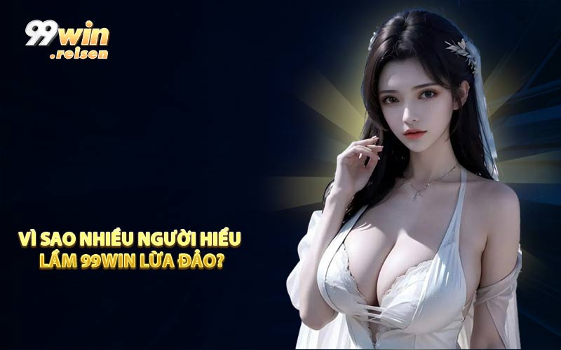 Vì sao nhiều người hiểu lầm 99WIN lừa đảo?